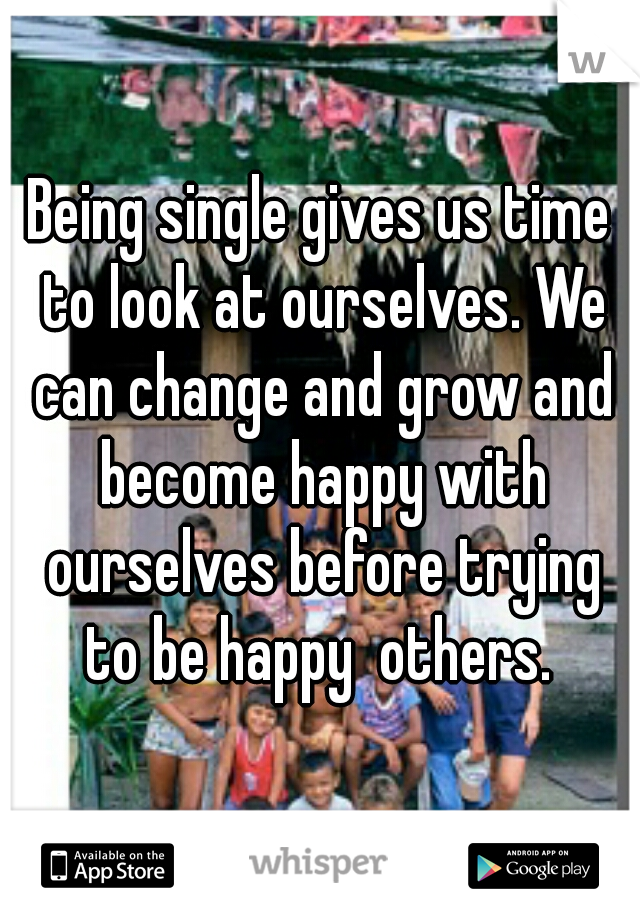Being single gives us time to look at ourselves. We can change and grow and become happy with ourselves before trying to be happy  others. 