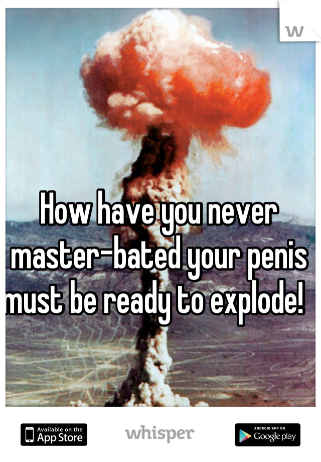 How have you never master-bated your penis must be ready to explode!  