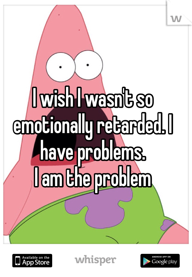 I wish I wasn't so emotionally retarded. I have problems. 
I am the problem 