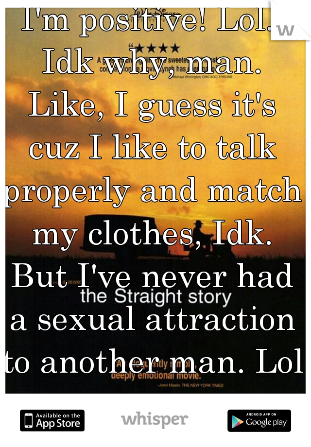 I'm positive! Lol. Idk why, man. Like, I guess it's cuz I like to talk properly and match my clothes, Idk. But I've never had a sexual attraction to another man. Lol.