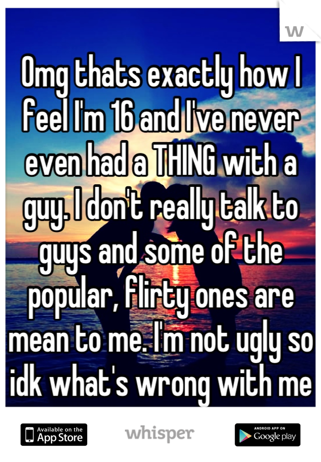 Omg thats exactly how I feel I'm 16 and I've never even had a THING with a guy. I don't really talk to guys and some of the popular, flirty ones are mean to me. I'm not ugly so idk what's wrong with me