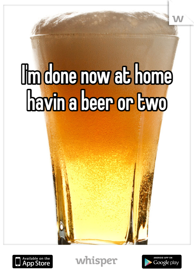 I'm done now at home havin a beer or two 