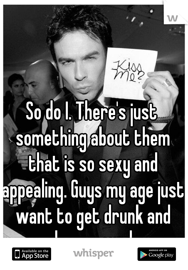 So do I. There's just something about them that is so sexy and appealing. Guys my age just want to get drunk and sleep around. 