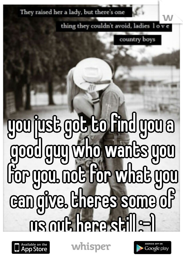 you just got to find you a good guy who wants you for you. not for what you can give. theres some of us out here still :-)