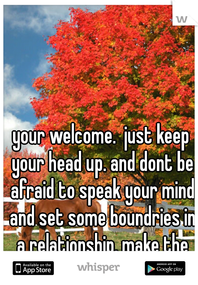 your welcome.  just keep your head up. and dont be afraid to speak your mind and set some boundries in a relationship. make the guy earn it 