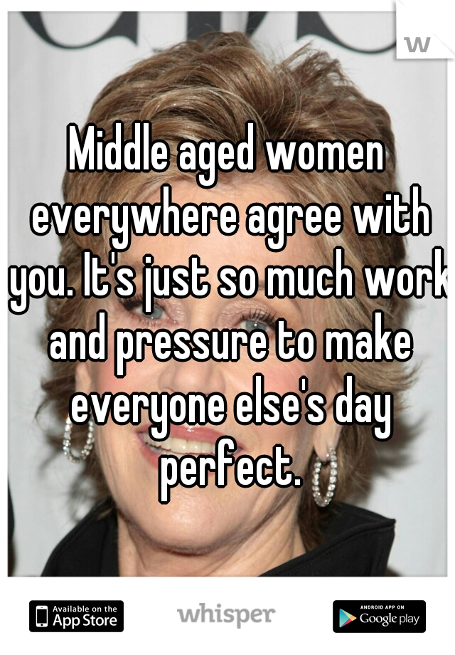 Middle aged women everywhere agree with you. It's just so much work and pressure to make everyone else's day perfect.