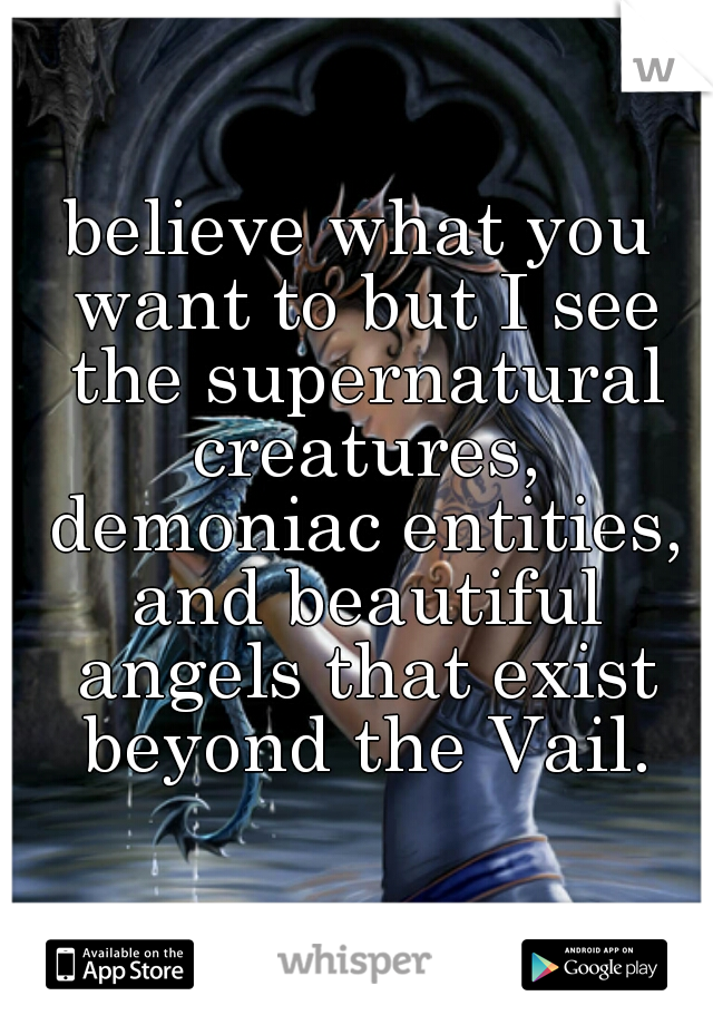 believe what you want to but I see the supernatural creatures, demoniac entities, and beautiful angels that exist beyond the Vail.