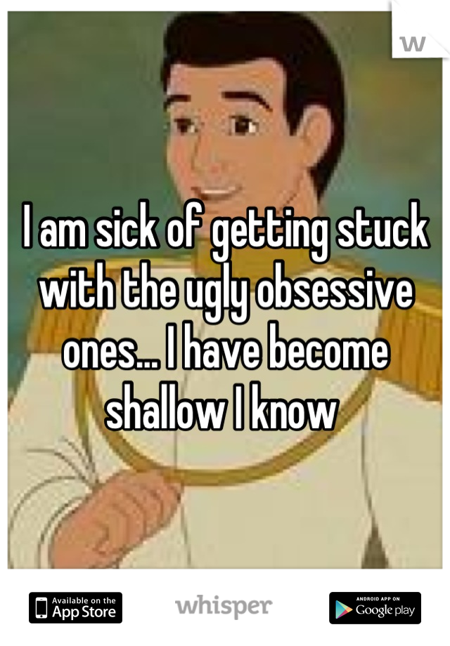 I am sick of getting stuck with the ugly obsessive ones... I have become shallow I know 