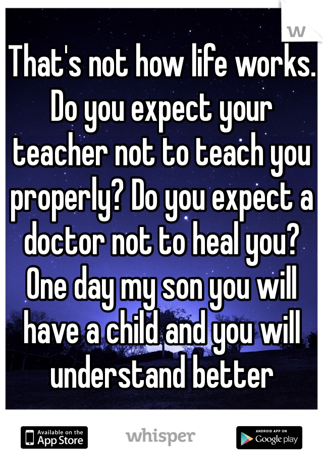 That's not how life works.
Do you expect your teacher not to teach you properly? Do you expect a doctor not to heal you?
One day my son you will have a child and you will understand better