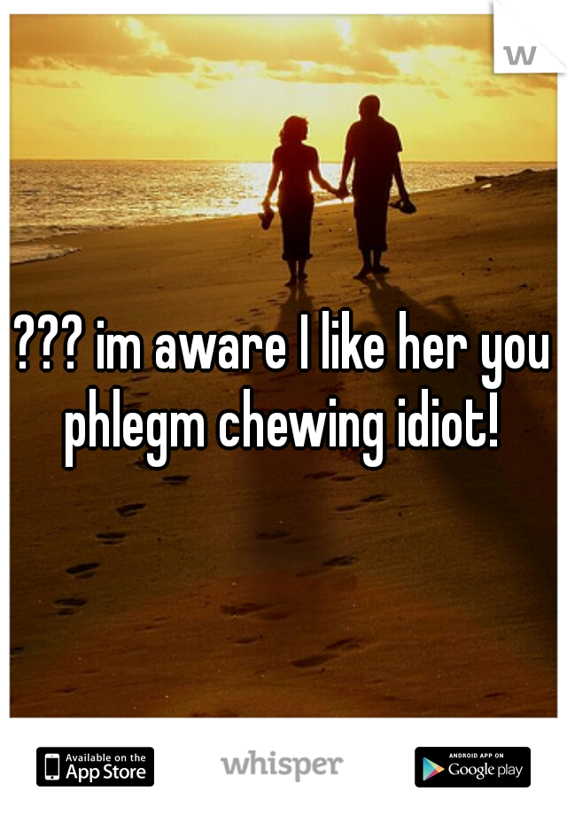 ??? im aware I like her you phlegm chewing idiot! 