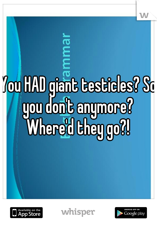You HAD giant testicles? So you don't anymore?  Where'd they go?! 