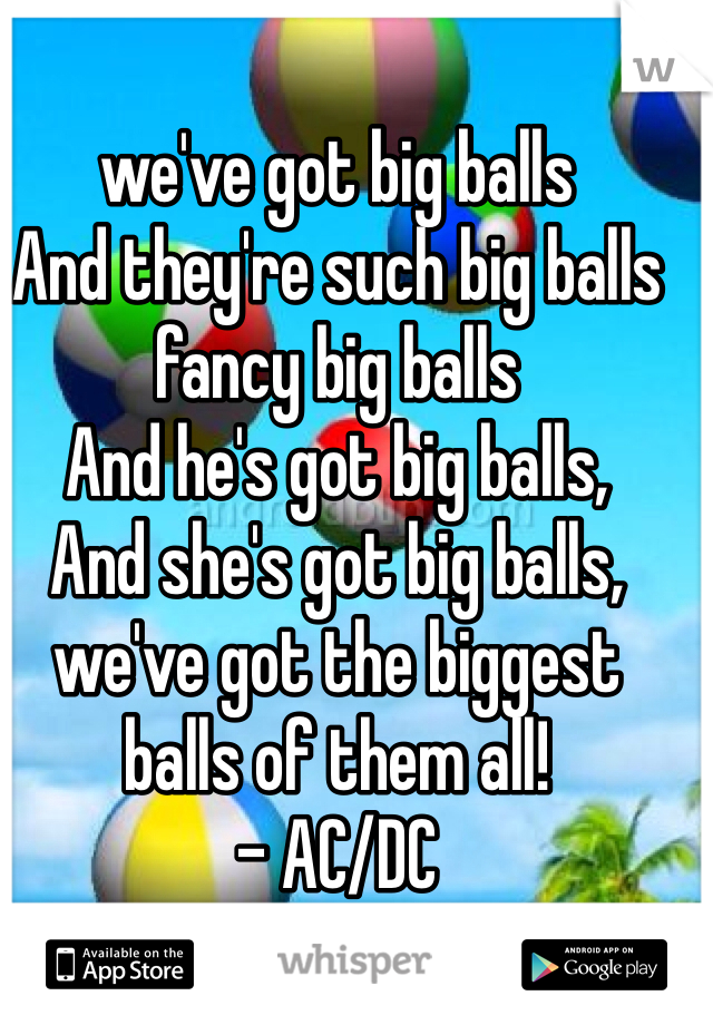 we've got big balls
And they're such big balls
fancy big balls
And he's got big balls,
And she's got big balls,
we've got the biggest balls of them all! 
- AC/DC 