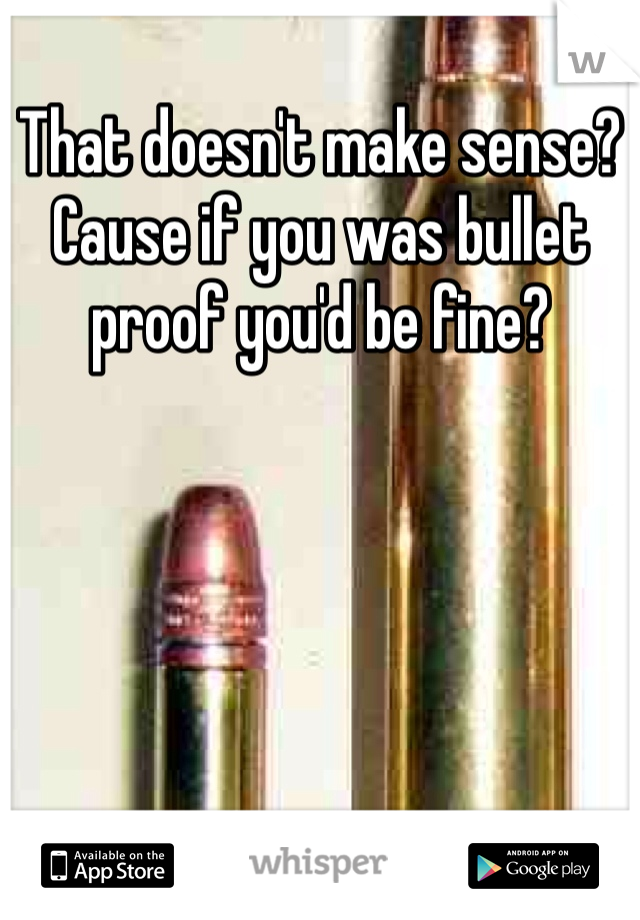 That doesn't make sense? Cause if you was bullet proof you'd be fine?