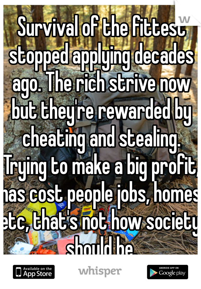 Survival of the fittest stopped applying decades ago. The rich strive now but they're rewarded by cheating and stealing. Trying to make a big profit, has cost people jobs, homes etc, that's not how society should be. 