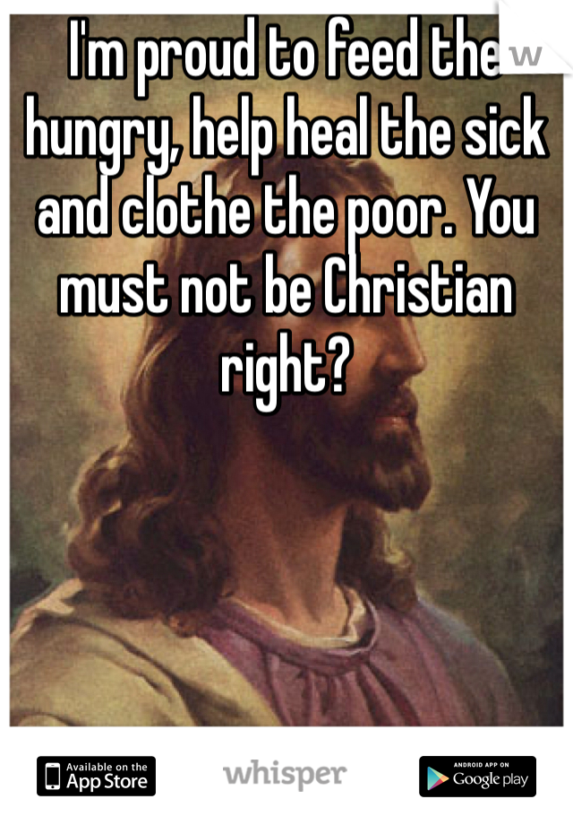 I'm proud to feed the hungry, help heal the sick and clothe the poor. You must not be Christian right?