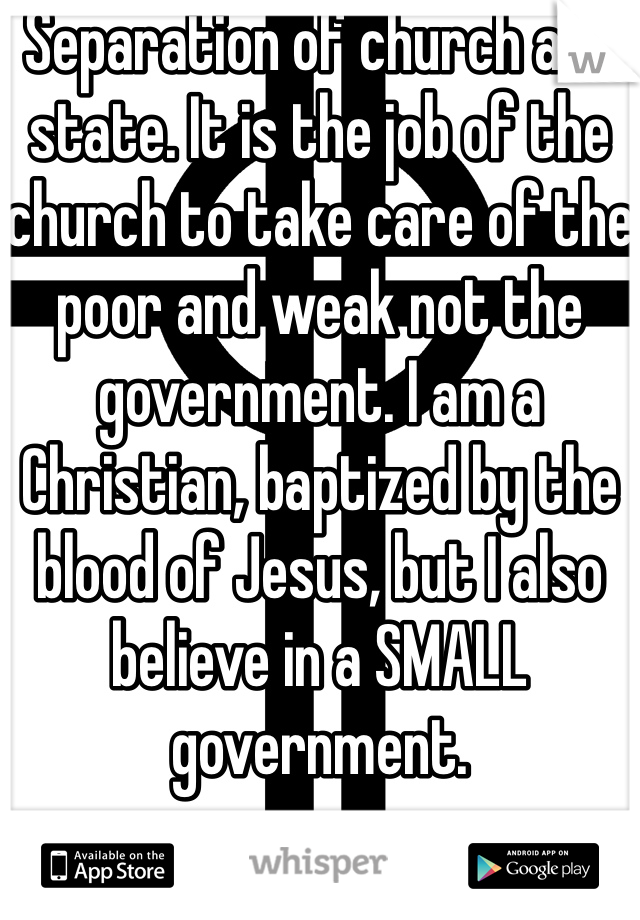 Separation of church and state. It is the job of the church to take care of the poor and weak not the government. I am a Christian, baptized by the blood of Jesus, but I also believe in a SMALL government. 