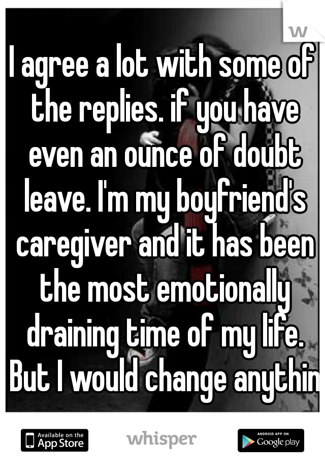 I agree a lot with some of the replies. if you have even an ounce of doubt leave. I'm my boyfriend's caregiver and it has been the most emotionally draining time of my life. But I would change anythin