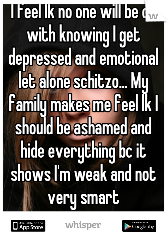 I feel lk no one will be ok with knowing I get depressed and emotional let alone schitzo... My family makes me feel lk I should be ashamed and hide everything bc it shows I'm weak and not very smart