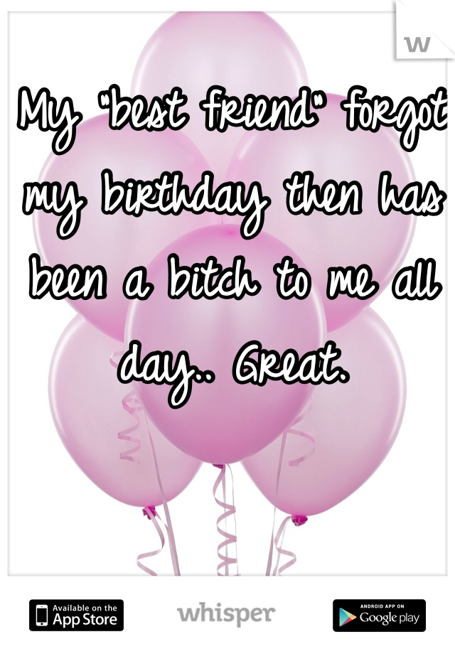 My "best friend" forgot my birthday then has been a bitch to me all day.. Great. 