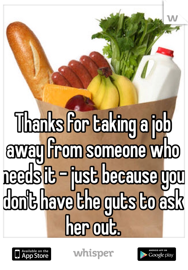 Thanks for taking a job away from someone who needs it - just because you don't have the guts to ask her out.
