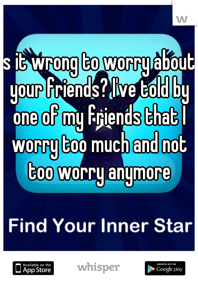 Is it wrong to worry about your friends? I've told by one of my friends that I worry too much and not too worry anymore