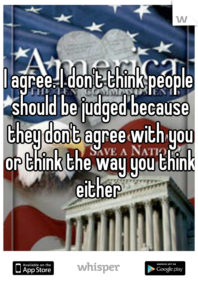 I agree. I don't think people should be judged because they don't agree with you or think the way you think either 