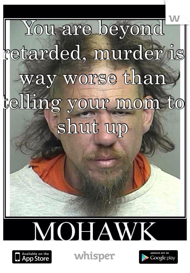 You are beyond retarded, murder is way worse than telling your mom to shut up 