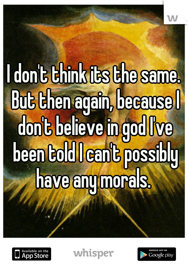 I don't think its the same. But then again, because I don't believe in god I've been told I can't possibly have any morals. 