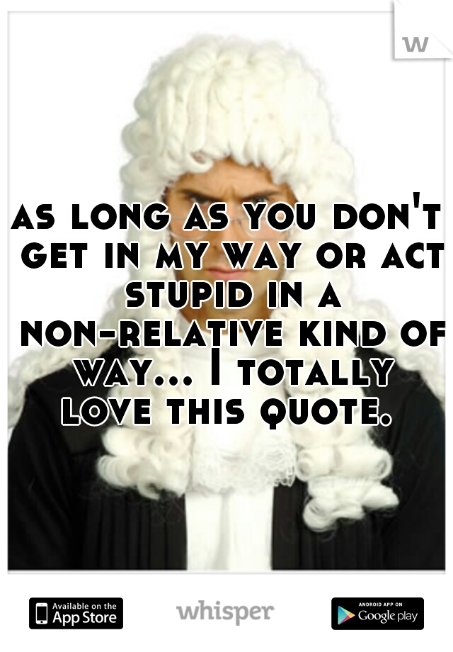 as long as you don't get in my way or act stupid in a non-relative kind of way... I totally love this quote. 