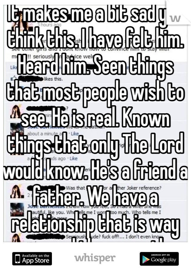 It makes me a bit sad you think this. I have felt him. Heard him. Seen things that most people wish to see. He is real. Known things that only The Lord would know. He's a friend a father. We have a relationship that is way more real than any other thing here