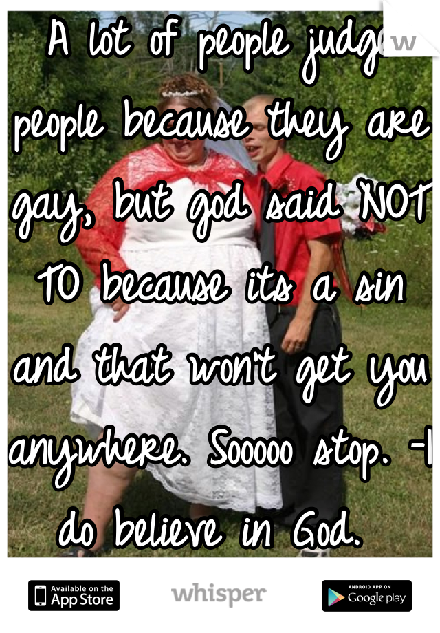 A lot of people judge people because they are gay, but god said NOT TO because its a sin and that won't get you anywhere. Sooooo stop. -I do believe in God. 