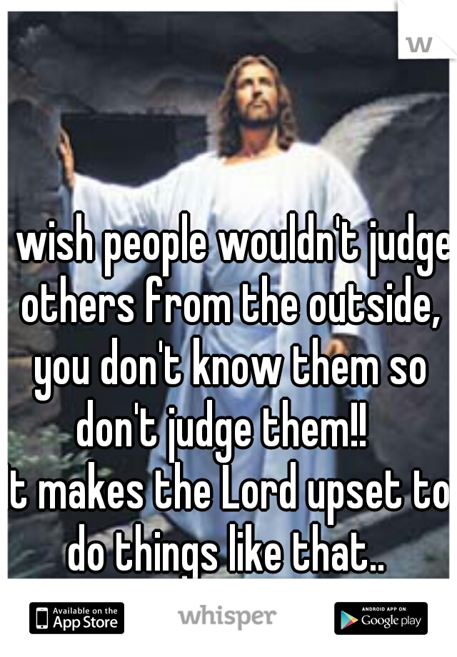 I wish people wouldn't judge others from the outside, you don't know them so don't judge them!!  
It makes the Lord upset to do things like that.. 