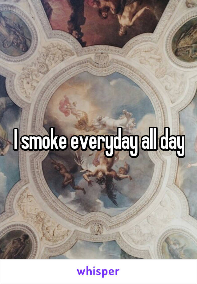 I smoke everyday all day