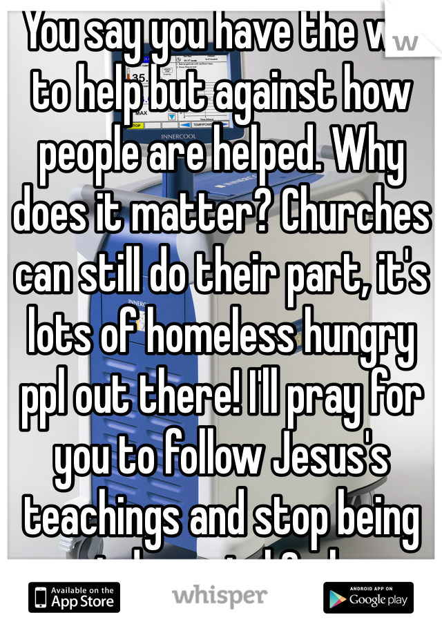 You say you have the will to help but against how people are helped. Why does it matter? Churches can still do their part, it's lots of homeless hungry ppl out there! I'll pray for you to follow Jesus's teachings and stop being so judgmental & close minded.