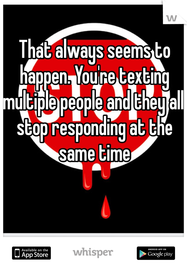 That always seems to happen. You're texting multiple people and they all stop responding at the same time 
