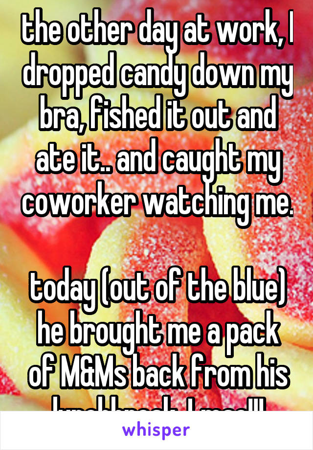 the other day at work, I dropped candy down my bra, fished it out and ate it.. and caught my coworker watching me.

today (out of the blue) he brought me a pack of M&Ms back from his lunchbreak. Lmao!!!