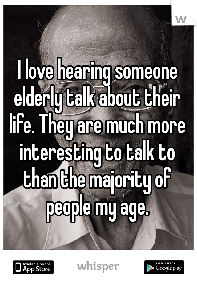 I love hearing someone elderly talk about their life. They are much more interesting to talk to than the majority of people my age. 
