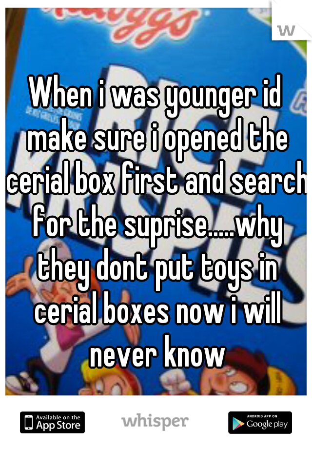 When i was younger id make sure i opened the cerial box first and search for the suprise.....why they dont put toys in cerial boxes now i will never know
