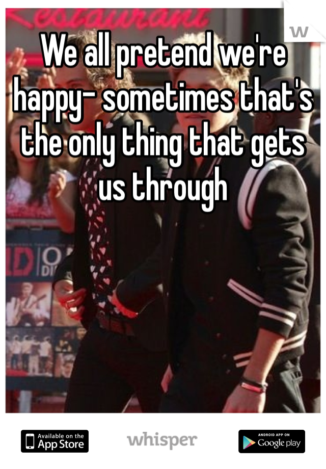 We all pretend we're happy- sometimes that's the only thing that gets us through