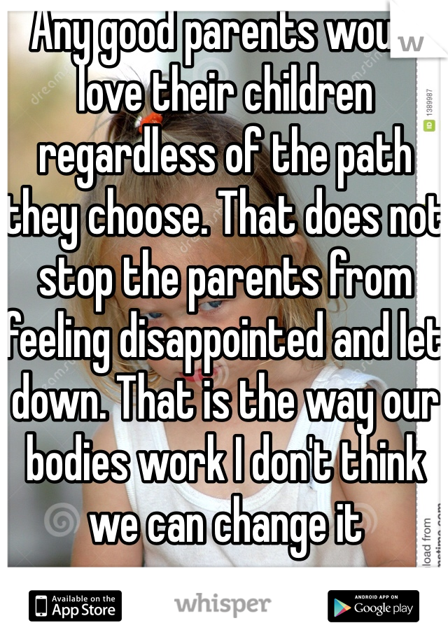 Any good parents would love their children regardless of the path they choose. That does not stop the parents from feeling disappointed and let down. That is the way our bodies work I don't think we can change it