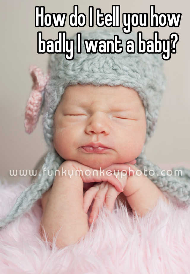 how-do-i-tell-you-how-badly-i-want-a-baby