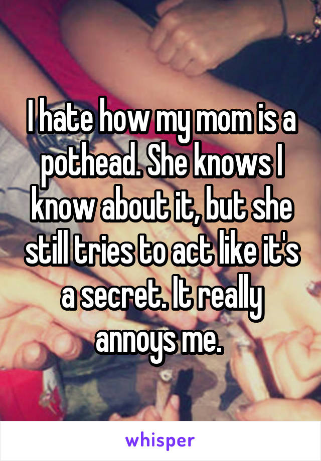 I hate how my mom is a pothead. She knows I know about it, but she still tries to act like it's a secret. It really annoys me. 