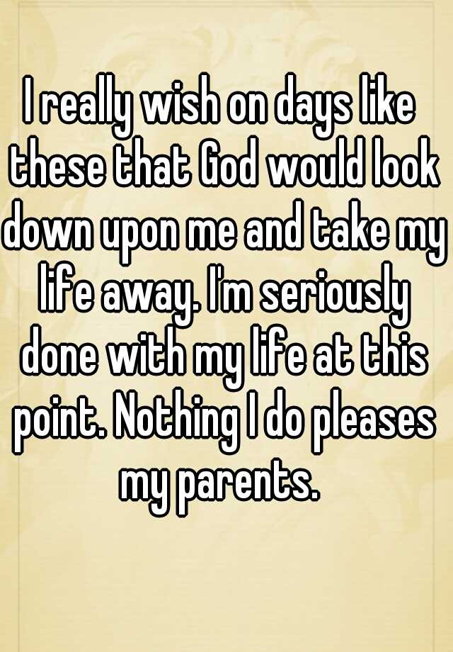 i-really-wish-on-days-like-these-that-god-would-look-down-upon-me-and-take-my-life-away-i-m