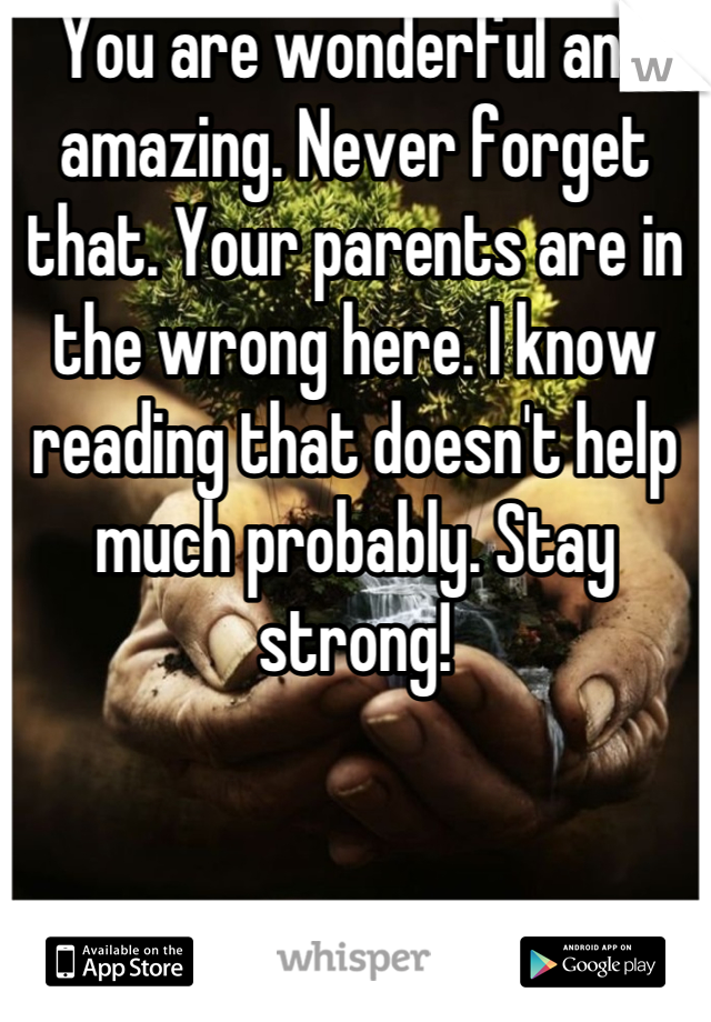 You are wonderful and amazing. Never forget that. Your parents are in the wrong here. I know reading that doesn't help much probably. Stay strong!