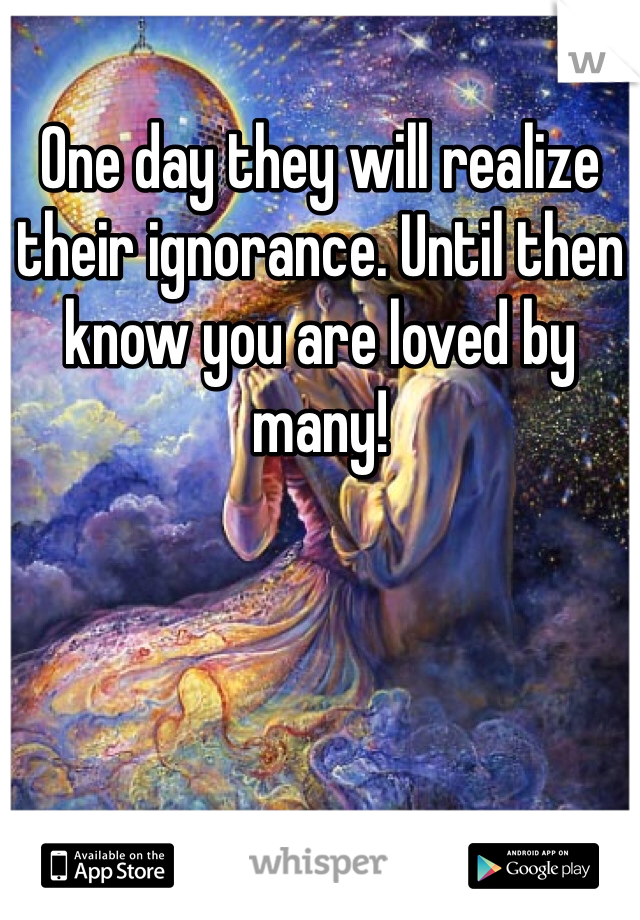 One day they will realize their ignorance. Until then know you are loved by many!