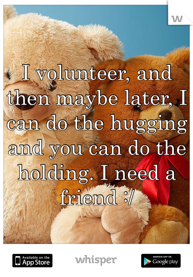 I volunteer, and then maybe later, I can do the hugging and you can do the holding. I need a friend :/