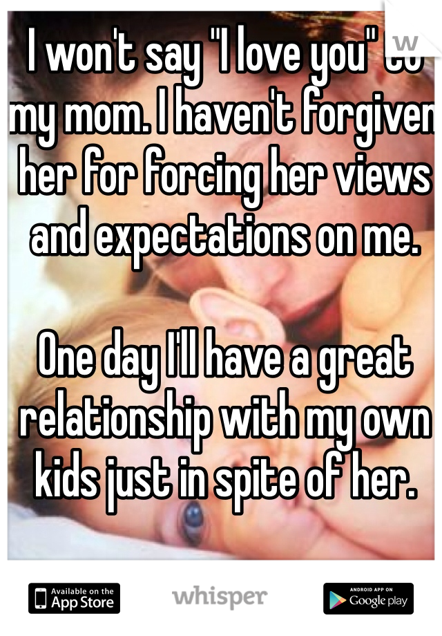I won't say "I love you" to my mom. I haven't forgiven her for forcing her views and expectations on me.

One day I'll have a great relationship with my own kids just in spite of her.