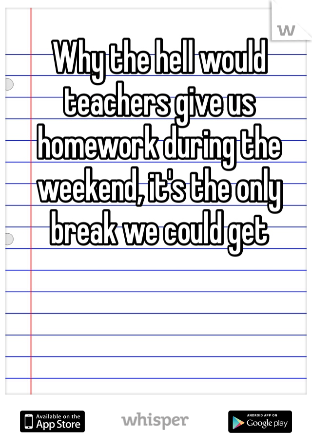 Why the hell would teachers give us homework during the weekend, it's the only break we could get 