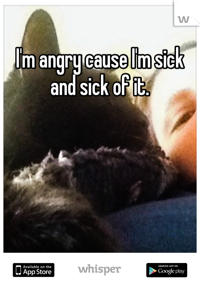 I'm angry cause I'm sick and sick of it.