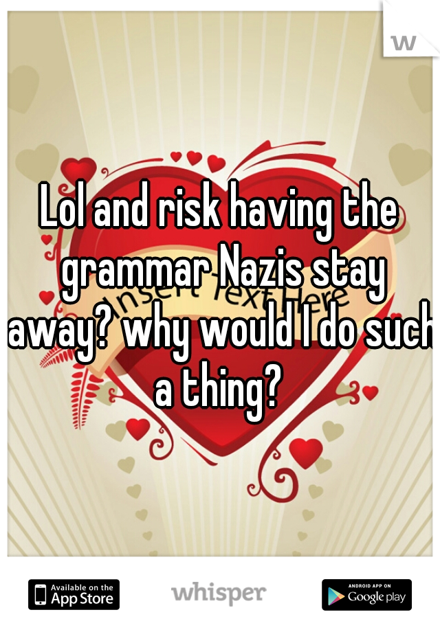 Lol and risk having the grammar Nazis stay away? why would I do such a thing? 